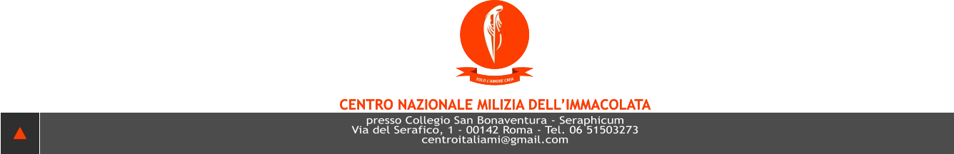 SOLO L’AMORE CREA CENTRO NAZIONALE MILIZIA DELL’IMMACOLATA presso Collegio San Bonaventura - Seraphicum Via del Serafico, 1 - 00142 Roma - Tel. 06 51503273 centroITALIAMI@GMAIL.COM  SOLO L’AMORE CREA CENTRO NAZIONALE MILIZIA DELL’IMMACOLATA presso Collegio San Bonaventura - Seraphicum Via del Serafico, 1 - 00142 Roma - Tel. 06 51503273 centroITALIAMI@GMAIL.COM