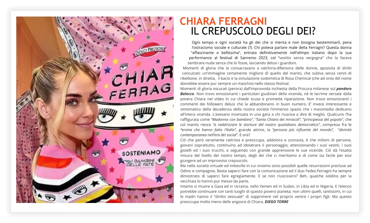 Chiara Ferragni  il crepuscolo degli dei? Ogni tempo e ogni società ha gli dei che si merita e non bisogna bestemmiarli, pena l’ostracismo sociale e culturale (?). Chi poteva parlare male della Ferragni? Questa donna “affascinante e bellissima”, entrata definitivamente nell’olimpo italiano dopo la sua performance al festival di Sanremo 2023, col “vestito senza vergogna” che la faceva sembrare nuda senza che lo fosse, lasciando delusi i guardoni.  Momenti di gloria che la consacravano a valchiria-difensora delle donne, apostola di diritti conculcati; un’immagine certamente migliore di quello del marito, che subiva senza cenni di ribellione, in diretta,  il bacio e la simulazione sodomitica di Rosa Chemical (che ad onta del nome dovrebbe essere pur sempre un maschio) nello stesso festival.  Momenti di gloria oscurati (perora) dall’improvvida inchiesta della Procura milanese sul pandoro Balocco. Non trovo emozionanti i particolari giudiziari della vicenda, né le lacrime versate dalla povera Chiara nel video in cui chiede scusa e promette riparazione. Non trovo emozionanti i commenti dei followers delusi che la abbandonano in buon numero. E’ invece interessante e sintomatico della decadenza della nostra società l’immenso spazio che i massmedia dedicano all’intera vicenda. L’avevano incensata in una gara a chi riusciva a dire di meglio. Qualcuno l’ha raffigurata come “Madonna con bambino”, “Santa Chiara dei miracoli”, “principessa del popolo”, che col marito riesce “a raddrizzare le storture del nostro quotidiano democratico”, compresa fra le “eroine che hanno fatto I’Italia”, grande attrice, la “persona più influente del mondo”,  “divinità contemporanea nell’era dei social”. E ora? Ciò che però veramente rattrista e preoccupa, addolora e sconsola, è che milioni di persone, giovani soprattutto, continuino ad idolatrare il personaggio, attenzionando i suoi vestiti, i suoi gioielli ed i suoi trucchi, e seguendo con grande apprensione le sue vicende. Ciò dà l’esatta misura del livello del nostro tempo, degli dei che ci meritiamo e di come sia facile per essi giungere ad un improvviso crepuscolo.  Ma nella società virtuale ed imbecille in cui viviamo sono possibili quelle resurrezioni precluse ad Odino e compagnia. Basta saperci fare con la comunicazione ed il duo Fedez-Ferragni ha sempre dimostrato di saperci fare egregiamente. E se non riuscissero? Beh, qualche soldino per la vecchiaia lo hanno pur messo da parte. Intanto si muore a Gaza ed in Ucraina, nello Yemen ed in Sudan, in Libia ed in Nigeria. E l’elenco potrebbe continuare con tanti luoghi di questo povero pianeta; non ultimi quelli, tantissimi, in cui le madri hanno il “diritto sessuale” di sopprimere nel proprio ventre i propri figli. Ma questo preoccupa molto meno delle angosce di Chiara. DIEGO TORRE