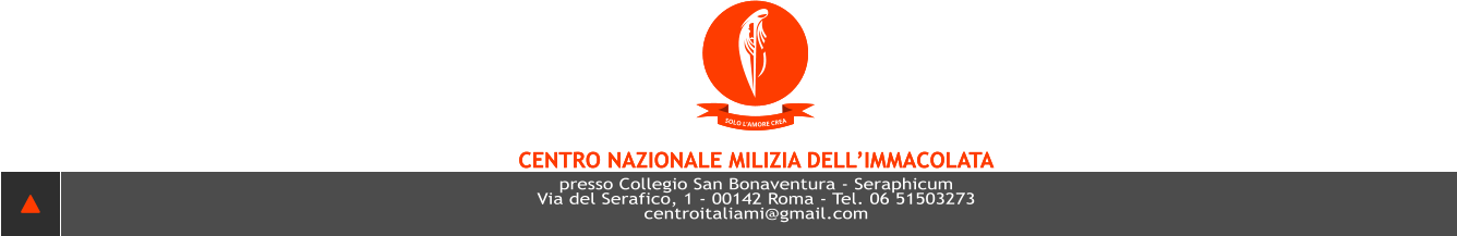 SOLO L’AMORE CREA CENTRO NAZIONALE MILIZIA DELL’IMMACOLATA presso Collegio San Bonaventura - Seraphicum Via del Serafico, 1 - 00142 Roma - Tel. 06 51503273 centroITALIAMI@GMAIL.COM  SOLO L’AMORE CREA CENTRO NAZIONALE MILIZIA DELL’IMMACOLATA presso Collegio San Bonaventura - Seraphicum Via del Serafico, 1 - 00142 Roma - Tel. 06 51503273 centroITALIAMI@GMAIL.COM