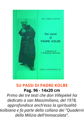 Cod. LK020 SU PASSI DI PADRE KOLBE Pag. 96 - 14x20 cm Primo dei tre testi che don Villepeleè ha dedicato a san Massimiliano, del 1978, approfondisce anch'esso la spiritualità kolbiana e fa parte della collana dei "Quaderni della Milizia dell'Immacolata".