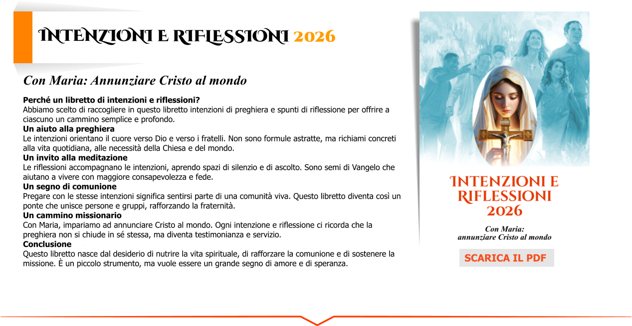 Intenzioni e Riflessioni 2026 Con Maria: Annunziare Cristo al mondo  Perché un libretto di intenzioni e riflessioni? Abbiamo scelto di raccogliere in questo libretto intenzioni di preghiera e spunti di riflessione per offrire a ciascuno un cammino semplice e profondo. Un aiuto alla preghiera Le intenzioni orientano il cuore verso Dio e verso i fratelli. Non sono formule astratte, ma richiami concreti alla vita quotidiana, alle necessità della Chiesa e del mondo. Un invito alla meditazione Le riflessioni accompagnano le intenzioni, aprendo spazi di silenzio e di ascolto. Sono semi di Vangelo che aiutano a vivere con maggiore consapevolezza e fede. Un segno di comunione Pregare con le stesse intenzioni significa sentirsi parte di una comunità viva. Questo libretto diventa così un ponte che unisce persone e gruppi, rafforzando la fraternità. Un cammino missionario Con Maria, impariamo ad annunciare Cristo al mondo. Ogni intenzione e riflessione ci ricorda che la preghiera non si chiude in sé stessa, ma diventa testimonianza e servizio. Conclusione Questo libretto nasce dal desiderio di nutrire la vita spirituale, di rafforzare la comunione e di sostenere la missione. È un piccolo strumento, ma vuole essere un grande segno di amore e di speranza. SCARICA IL PDF